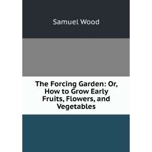   Forcing Garden Or, How to Grow Early Fruits, Flowers, and Vegetables